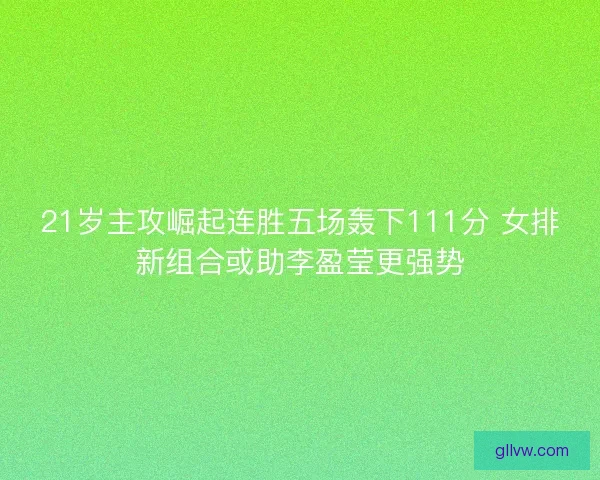 21岁主攻崛起连胜五场轰下111分 女排新组合或助李盈莹更强势