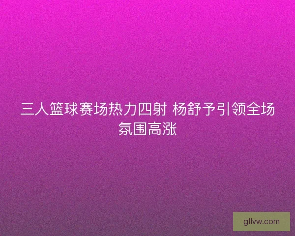 三人篮球赛场热力四射 杨舒予引领全场氛围高涨