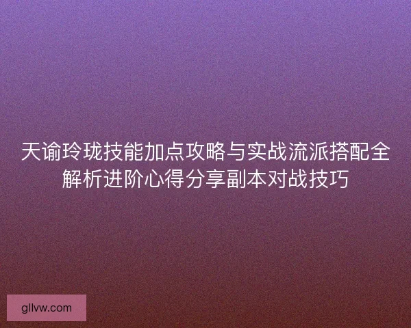 天谕玲珑技能加点攻略与实战流派搭配全解析进阶心得分享副本对战技巧