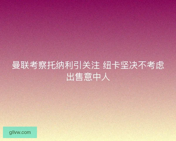 曼联考察托纳利引关注 纽卡坚决不考虑出售意中人