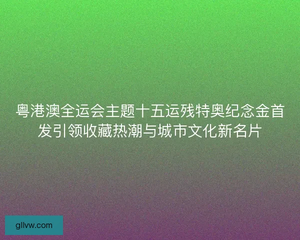 粤港澳全运会主题十五运残特奥纪念金首发引领收藏热潮与城市文化新名片